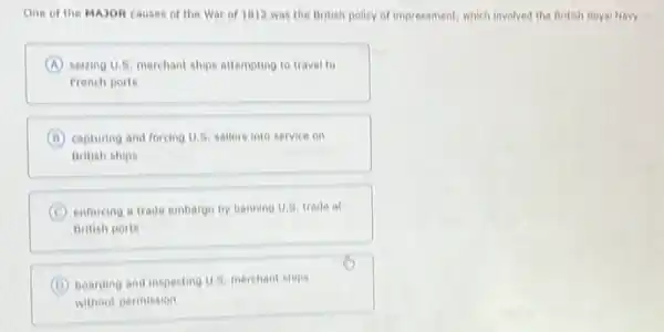 One of the MAJOR causes of the War of 1812 was the British policy of impressment which involved the British Royal Navy -
A seizing U.5, merchant ships attempting to travel to
French ports
B capturing and forcing U.S sallors into service on
British ships
C enforcing a trade embargo by banning U.S. trade at
British ports
D boarding and inspecting U.S merchant ships
without permission