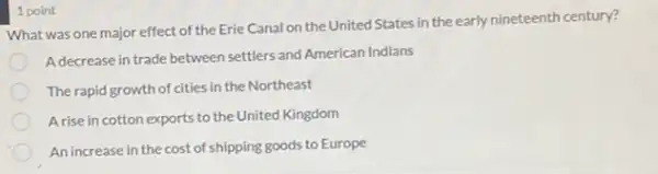 What was one major effect of the Erie Canal on the United States in the early nineteenth century?
Adecrease in trade between settlers and American Indians
The rapid growth of cities in the Northeast
Arise in cotton exports to the United Kingdom
An increase in the cost of shipping goods to Europe
1 point