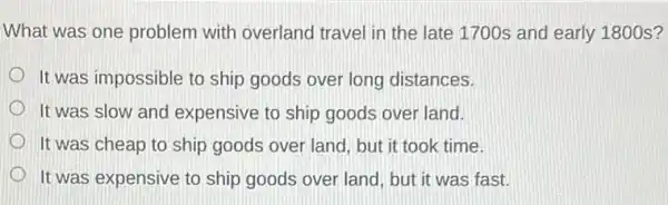 What was one problem with overland travel in the late 1700s and early 1800 s?
It was impossible to ship goods over long distances.
It was slow and expensive to ship goods over land.
It was cheap to ship goods over land but it took time.
It was expensive to ship goods over land but it was fast.