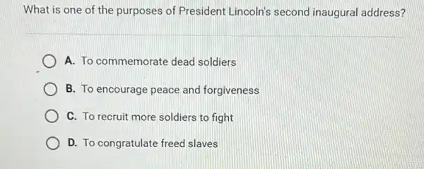 What is one of the purposes of President Lincoln's second inaugural address?
A. To commemorate dead soldiers
B. To encourage peace and forgiveness
C. To recruit more soldiers to fight
D. To congratulate freed slaves