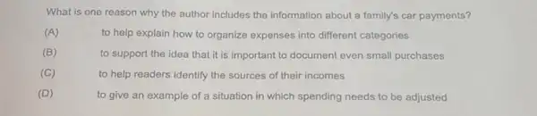 What is one reason why the author includes the information about a family's car payments?
(A)
to help explain how to organize expenses into different categories
(B)
to support the idea that it is important to document even small purchases
(C)
to help readers identify the sources of their incomes
(D)
to give an example of a situation in which spending needs to be adjusted