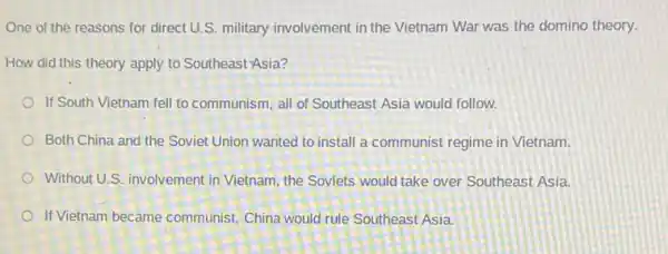 One of the reasons for direct U.S. military involvement in the Vietnam War was the domino theory.
How did this theory apply to Southeast-Asia?
If South Vietnam fell to communism, all of Southeast Asia would follow.
Both China and the Soviet Union wanted to install a communist regime in Vietnam.
Without U.S. involvement in Vietnam, the Soviets would take over Southeast Asia.
If Vietnam became communist China would rule Southeast Asia.