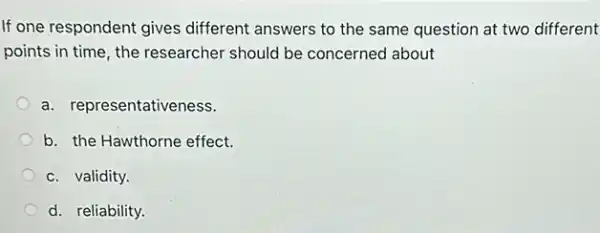 If one respondent gives different answers to the same question at two different
points in time, the researcher should be concerned about
a. representativeness.
b. the Hawthorne effect.
c. validity.
d. reliability.