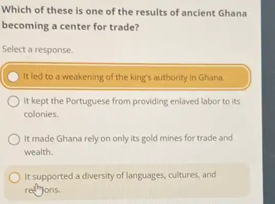 Which of these is one of the results of ancient Ghana
becoming a center for trade?
Select a response.
It led to a weakening of the king's authority in Ghana.
It kept the Portuguese from providing enlaved labor to its
colonies.
It made Ghana rely on only its gold mines for trade and
wealth.
It supported a diversity of languages, cultures, and
rethions.