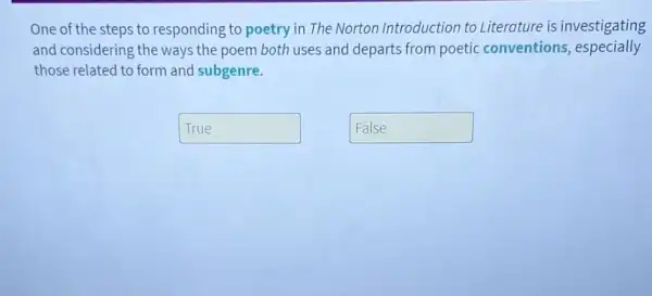 One of the steps to responding to poetry in The Norton Introduction to Literature is investigating
and considering the ways the poem both uses and departs from poetic conventions,especially
those related to form and subgenre.
True
False