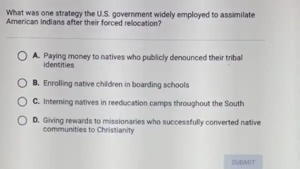 What was one strategy the U.S. government widely employed to assimilate
American Indians after their forced relocation?
A. Paying money to natives who publicly denounced their tribal
identities
B. Enrolling native children in boarding schools
C. Interning natives in reeducation camps throughout the South
D. Giving rewards to missionaries who successfully converted native
communities to Christianity