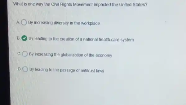 What is one way the Civil Rights Movement impacted the United States?
By increasing diversity in the workplace
B By leading to the creation of a national health care system
C By increasing the globalization of the economy
D By leading to the passage of antitrust laws