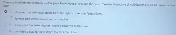 One way in which the Kentucky and Virginia Resolutions (1798) and the South Carolina Ordinance of Nullification (1832) are similar is that
each
A. claimed that individual states have the right to interpret federal laws.
B. formed part of the unwritten constitution.
C. supported the federal government's power to declare war.
D. provided a way for new states to enter the Union.