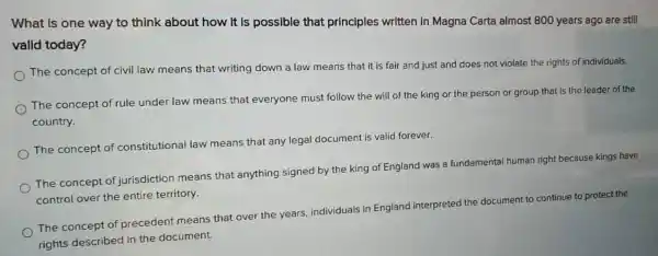 What Is one way to think about how It Is possible that principles written in Magna Carta almost 800 years ago are still
valid today?
The concept of civil law means that writing down a law means that it is fair and just and does not violate the rights of individuals.
The concept of rule under law means that everyone must follow the will of the king or the person or group that is the leader of the
country.
The concept of constitutional law means that any legal document is valid forever.
The concept of jurisdiction means that anything signed by the king of England was a fundamental humar right because kings have
control over the entire territory.
The concept of precedent means that over the years individuals in England interpreted
the document to
continue to protect the
rights described in the document.