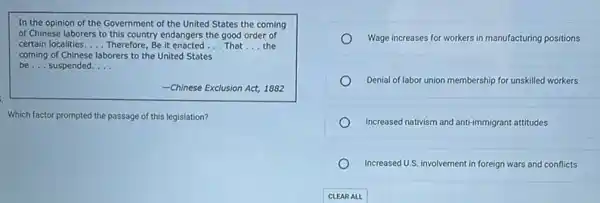 In the opinion of the Government of the United States the coming
of Chinese laborers to this country endangers the good order of
certain localities. __ Therefore, Be it enacted __ That __ the
coming of Chinese laborers to the United States
be __ suspended __
-Chinese Exclusion Act, 1882
Which factor prompted the passage of this legislation?
Wage increases for workers in manufacturing positions
Denial of labor union membership for unskilled workers
Increased nativism and anti-immigrant attitudes
Increased U.S. involvement in foreign wars and conflicts