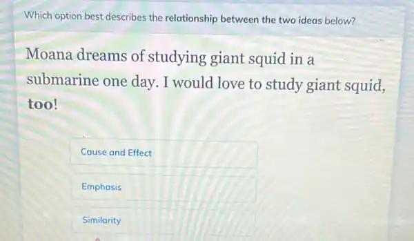 Which option best describes the relationship between the two ideas below?
Moana dreams of studying giant squid in a
submarine one day. I would love to study giant squid,
too!
Cause and Effect
Emphasis
Similarity