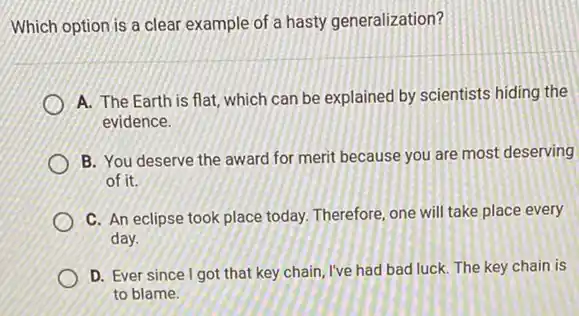 Which option is a clear example of a hasty generalization?
A. The Earth is flat, which can be explained by scientists hiding the
evidence.
B. You deserve the award for merit because you are most deserving
of it.
C. An eclipse took place today. Therefore, one will take place every
day.
D. Ever since I got that key chain, I've had bad luck. The key chain is
to blame.