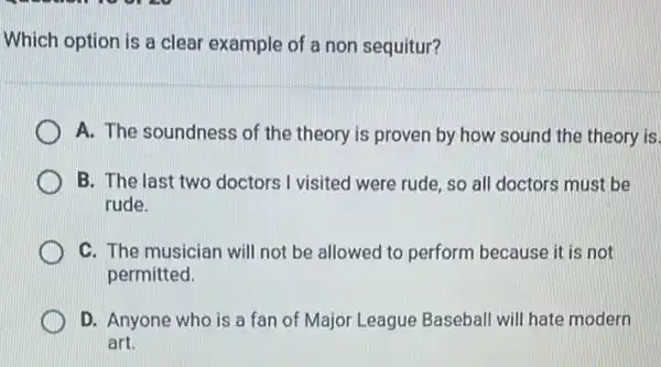 Which option is a clear example of a non sequitur?
A. The soundness of the theory is proven by how sound the theory is.
B. The last two doctors I visited were rude, so all doctors must be
rude.
C. The musician will not be allowed to perform because it is not
permitted.
D. Anyone who is a fan of Major League Baseball will hate modern
art.