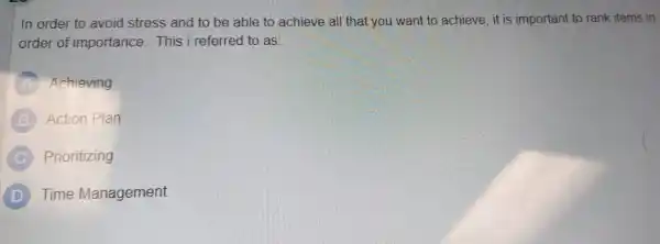 In order to avoid stress and to be able to achieve all that you want to achieve, it is important to rank items in
order of importance. This i referred to as:
A Achieving
B Action Plan
C Prioritizing
D Time Management