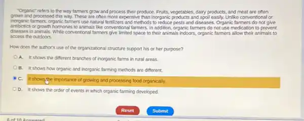 "Organic" refers to the way farmers grow and process their produce. Fruits vegetables, dairy products, and meat are often
grown and processed this way. These are often more expensive than inorganic products and sporleasly. Unlike convendornal or
inorganic farmers, organic farmers use natural fertilizers and methods to reduce pests and diseases.Organic farmers do not give
antibiotics or growth hormones to animals like conventional farmers In addition, organic farmers do not use medication to prevent
diseases in animals. While conventional farmers give limited space to their animals indoors, organic farmers allow their animals to
access the outdoors.
How does the author's use of the organizational structure support his or her purpose?
A. It shows the different branches of inorganic farms in rural areas.
B. It shows how organic and inorganic farming methods are different.
C.
It shows the importance of growing and processing food organically.
D. It shows the order of events in which organic farming developed.