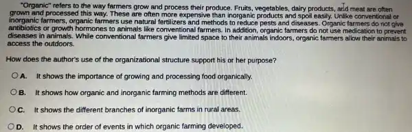 "Organic" refers to the way farmers grow and process their produce. Fruits vegetables, dairy products , add meat are often
grown and processed this way. These are often more expensive than inorganic products and spoil easily. Unlike conventional or
inorganic farmers, organic farmers use natural fertilizers and methods to reduce pests and diseases. Organic farmers do not give
antibiotics or growth hormones to animals like conventional farmers. In addition, organic farmers do not use medication to prevent
diseases in animals. While conventional farmers give limited space to their animals indoors, organic farmers allow their animals to
access the outdoors.
How does the author's use of the organizational structure support his or her purpose?
A. It shows the importance of growing and processing food organically.
B. It shows how organic and inorganic farming methods are different.
OC. It shows the different branches of inorganic farms in rural areas.
D. It shows the order of events in which organic farming developed.