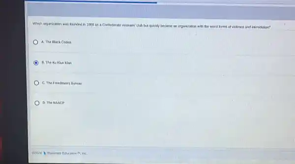Which organization was founded in 1066 as a Contederate veterans' club but quickly became an organization with the w
tforms of violence and intimidation?
A. The Black Codes
B. The Ku Klux Klan
C. The Freedmen's Bureau
D. The NAACP