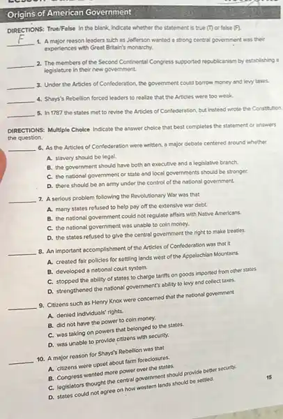Origins of American Government
DIRECTIONS: True/False In the blank, Indicate whether the statement is true (1)or false (F).
__ 1. A major reason leaders such as Jefferson wanted a strong central government was their
experiences with Great Britain's monarchy.
__ 2. The members of the Second Continental Congress supported republicanism by establishing a
legislature in their new government.
__ 3. Under the Articles of Confederation, the government could borrow money and levy taxes.
__ 4. Shays's Rebellion forced leaders to realize that the Articles were too weak.
__
5. In 1787 the states met to revise the Articles of Confederation but instead wrote the Constitution.
DIRECTIONS: Multiple Cholee Indicate the answer choice that best completes the statement or answers
the question.
__
6. As the Articles of Confederation were written.a major debate centered around whether
A. slavery should be legal.
B. the government should have both an executive and a legislative branch.
C. the national government or state and local governments should be stronger.
D. there should be an army under the control of the national government.
__ 7. A serious problem following the Revolutionary War was that
A. many states refused to help pay off the extensive war debt.
B. the national government could not regulate affairs with Native Americans.
C. the national government was unable to coin money.
D. the states refused to give the central government the right to make treaties.
__
8. An important accomplishment of the Articles of Confederation was that it
A. created fair policles for settling lands west of the Appalachian Mountains.
B. developed a national court system.
C. stopped the ability of states to charge tariffs on goods imported from other states.
D. strengthened the national government's ability to levy and collect taxes.
__
9. Citizens such as Henry Knox were concerned that the national government
A. denled Individuals' rights.
B. did not have the power to coin money.
C. was taking on powers that belonged to the states.
D. was unable to provide citizens with security.
__
10. A major reason for Shays's Rebellion was that
A. citizens were upset about farm foreclosures.
B. Congress wanted more power over the states.
C. legislators thought the central government should provide better security.
D. states could not agree on how western lands should be settled.