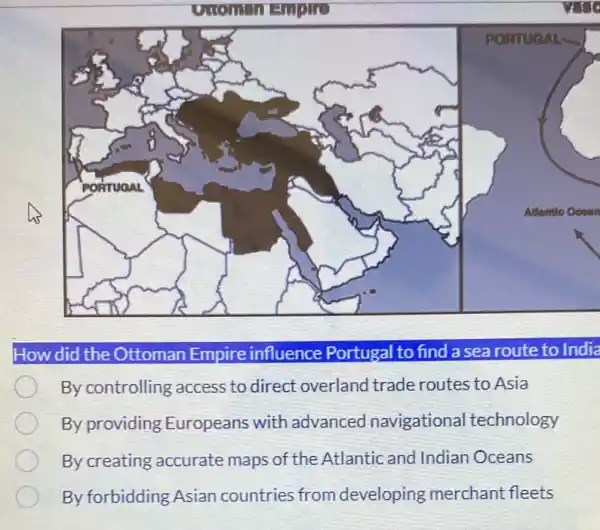 How did the Ottoman Empire influence Portugal to find a sea route to India
By controlling access to direct overlanc I trade routes to Asia
By providing Europeans with advanced navigationa I technology
By creating accurate maps of the Atlantic and Indian Oceans
By forbidding Asian countries from developing merchant fleets