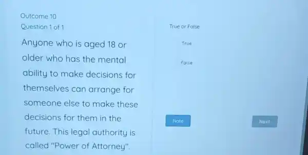 Outcome 10
Question 1 of 1
Anyone who is aged 18 or
older who has the mental
ability to make decisions for
themselves can arrange for
someone else to make these
decisions for them in the
future.This legal authority is
called "Power of Attorney".
True or False
True
False