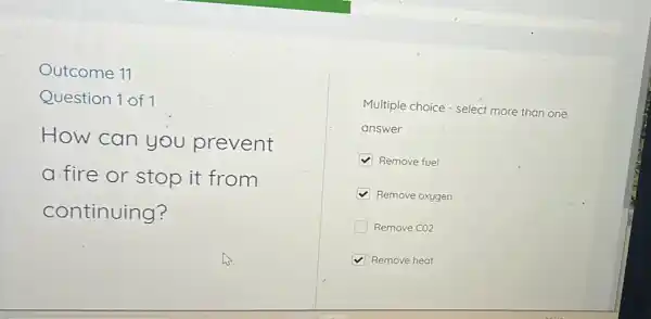 Outcome 11
Question 1 of 1
How can you prevent
a. fire or stop it from
continuing?
Multiple choice - select more than one
answer
Remove fuel
Remove oxygen
Remove CO2
Remove heat