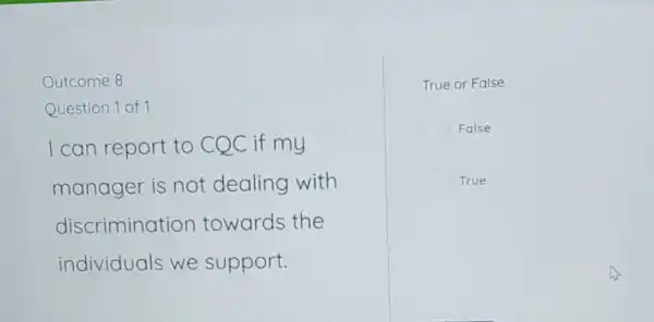 Outcome 8
Question 1 of 1
I can report to CQC if my
manager is not dealing with
discrimination towards the
individuals we support.
True or False
False
True