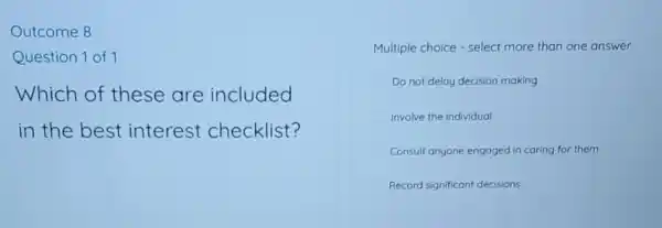 Outcome 8
Question 1 of 1
Which of these are included
in the best interest checklist?
Multiple choice - select more than one answer
Do not delay decision making
Involve the individual
Consult anyone engaged in caring for them
Record significan decisions