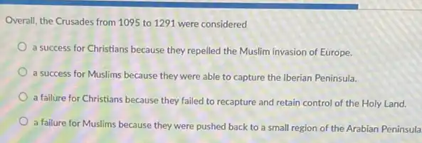 Overall, the Crusades from 1095 to 1291 were considered
a success for Christians because they repelled the Muslim invasion of Europe.
a success for Muslims because they were able to capture the Iberian Peninsula.
a failure for Christians because they failed to recapture and retain control of the Holy Land.
a failure for Muslims because they were pushed back to a small region of the Arabian Peninsula