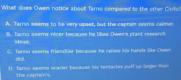 What does Owen notice about Tarno compared to the other Civito?
A. Tarno seems to be very upset, but the captain seems calmer.
B. Tarno seems nicer because he likes Owen's plant research
ideas.
C. Tarno seems friendlier because he raises his hands like Owen
did.
D. Tarno seems scarier because his tentacles puff up larger than
the captain's.