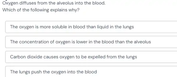 Oxygen diffuses from the alveolus into the blood.
Which of the following explains why?
The oxygen is more soluble in blood than liquid in the lungs
The concentration of oxygen is lower in the blood than the alveolus
Carbon dioxide causes oxygen to be expelled from the lungs
The lungs push the oxygen into the blood