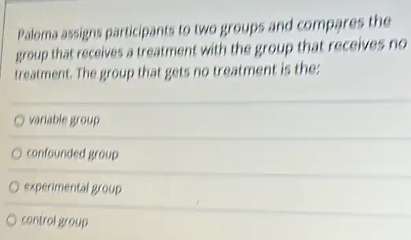 Paloma assigns participants to two groups and compares the
group that receives a treatment with the group that receives no
treatment. The group that gets no treatment is the;
variable group
confounded group
experimental group
control group