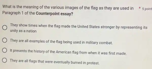 Paragraph 1 of the Counterpoint essay?
They show times when the flag made the United States stronger by representing its
unity as a nation
They are all examples of the flag being used in military combat.
It presents the history of the American flag from when it was first made.
They are all flags that were eventually burned in protest.
What is the meaning of the various images of the flag as they are used in 5 point