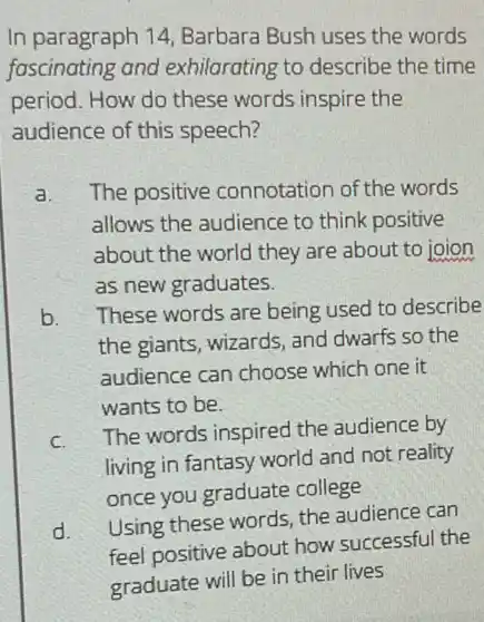 In paragraph 14 Barbara Bush uses the words
fascinating and exhilarating to describe the time
period. How do these words inspire the
audience of this speech?
a. The positive connotation of the words
allows the audience to think positive
about the world they are about to joion
as new graduates.
b. These words are being used to describe
the giants, wizards, and dwarfs so the
audience can choose which one it
wants to be.
C.
The words inspired the audience by
living in fantasy world and not reality
once you graduate college
d.
Using these words, the audience can
feel positive about how successful the