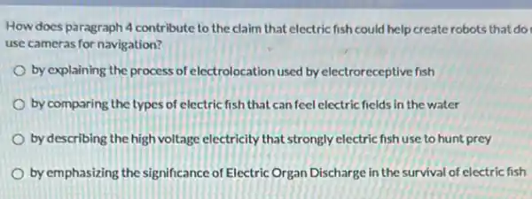 How does paragraph 4 contribute to the claim that electric fish could help create robots that do
use cameras for navigation?
by explaining the process of electrolocation used by electroreceptive fish
by comparing the types of electric fish that can feel electric fields in the water
by describing the high voltage electricity that strongly electric fish use to hunt prey
by emphasizing the significance of Electric Organ Discharge in the survival of electric fish