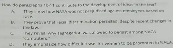 How do paragraphs 10-11 contribute to the development of ideas in the text?
A. They show how NASA was not prejudiced against employees based on
race.
B. They prove that racial discrimination persisted, despite recent changes in
the law.
C. They reveal why segregation was allowed to persist among NACA
"computers."
D. They emphasize how difficult it was for women to be promoted in NACA.