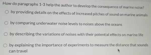 How do paragraphs 1-3
help the author to develop the consequence of marine noise?
by providing details on the effects of increased pitches of sound on marine animals
by comparing underwater noise levels to noises above the oceans
by describing the variations of noises with their potential effects on marine life
by explaining the importance of experiments to measure the distance that sounds
can travel