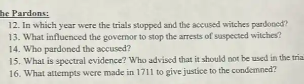 he Pardons:
12. In which year were the trials stopped and the accused witches pardoned?
13. What influenced the governor to stop the arrests of suspected witches?
14. Who pardoned the accused?
15. What is spectral evidence? Who advised that it should not be used in the tria
16. What attempts were made in 1711 to give justice to the condemned?