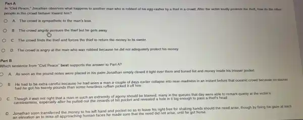 Part A
In "Civil Peace," Jonathan observes what happens to another man who is robbed of his egg -rasher by a thief in a crowd.After the victim loudly protests the theft, how do the other
people in the crowd behave toward him?
A.The crowd is sympathetic to the man's loss.
B. The crowd angrily pursues the thief but he gets away.
C. The crowd finds the thief and forces the thief to return the money to its owner.
D. The crowd is angry at the man who was robbed because he did not adequately protect his money.
Part B
Which sentence from "Civi Peace" best supports the answer to Part A?
A. As soon as the pound notes were placed in his palm Jonathan simply closed it tight over them and buried fist and money inside his trouser pocket.
B. He had to be extra careful because he had seen a man a couple of days earlier collapse into near-madness in an instant before that oceanic crowd because no sooner
had he got his twenty pounds than some heartless ruffian picked it off him.
C. Though it was not right that a man in such an extremity of agony should be blamed many in the queues that day were able to remark quietly at the victim's
, carelessness, especially after he his pocket and revealed a hole in it big enough to pass a thief's head.
D.
Jonathan soon transferred the money to his left hand and pocket so as to leave his right free for shaking hands should the need arise though by fixing his gaze at such
an elevation as to miss all approaching human faces he made sure that the need did not arise until he got home.