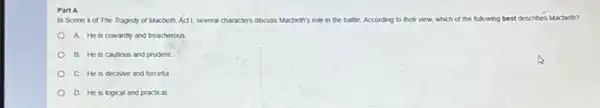 Part A
In Scene is of The Tragedy of Macbeth, Act 1, several characters discuss Macbeth's role in the battle. According to their view, which of the following best describes Macbeth?
A. He is cowardly and treacherous
B. He is cautious and prudent.
C. He is decisive and forceful.
D. He is logical and practical