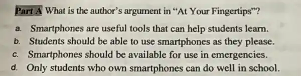 Part A What is the author's argument in "At Your Fingertips"?
a. Smartphones are useful tools that can help students learn.
b. Students should be able to use smartphones as they please.
c. Smartphones should be available for use in emergencies.
d. Only students who own smartphones can do well in school.