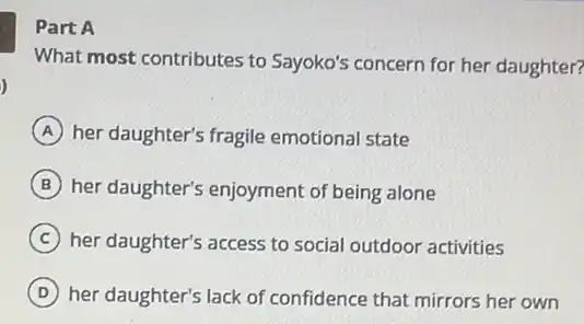 )
Part A
What most contributes to Sayoko's concern for her daughter?
A her daughter's fragile emotional state
B her daughter's enjoyment of being alone
C her daughter's access to social outdoor activities
D her daughter's lack of confidence that mirrors her own