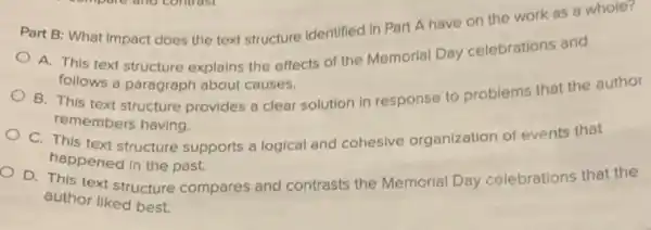 Part B: What impact does the text structure identified in Part A have on the work as a whole?
A. This text structure explains the effects of the Memorial Day celebrations and
follows a paragraph about causes.
B. This text structure provides a clear solution in response to problems that the author
remembers having.
C. This text structure supports a logical and cohesive organization of events that
happened in the past.
D. This text structure compares and contrasts the Memorial Day celebrations that the
author liked best.