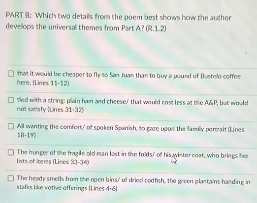 PART B: Which two details from the poem best shows how the author
develops the universal themes from Part A? (R.1.2)
that it would be cheaper to fly to San Juan than to buy a pound of Bustelo coffee
here, (Lines 11-12)
tied with a string:plain ham and cheese/that would cost less at the A&P, but would
not satisfy (Lines 31-32
All wanting the comfort/of spoken Spanish, to gaze upon the family portrait (Lines
18-19
The hunger of the fragile old man lost in the folds/ of his,winter coat, who brings her
lists of items (Lines 33-34)
The heady smells from the open bins/ of dried codfish, the green plantains handing in
stalks like votive offerings (Lines 4-6)