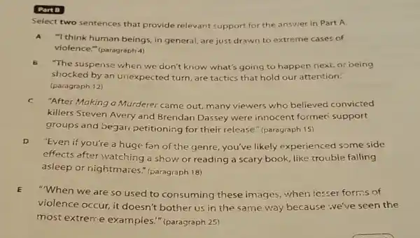 Part B
Select two sentences that provide relevant support for the answer in Part A.
A."I think human beings in general, are just drawn to extreme cases of
violence." (paragraph 4)
B
"The suspense when we don't know what's going to happen next or oeing
shocked by an unexpected turn, are tactics that hold our attention.
(paragraph 12)
C
"After Making a Murderer came out many viewers who believed convicted
killers Steven Avery and Brendan Dassey were innocent formed support
groups and begar petitioning for their release." (paragraph 15)
D
"Even if you're a huge fan of the genre you've likely experienced some side
effects after watching a show or reading a scary book, like trouble falling
asleep or nightmares " (paragraph 18)
"When we are so used to consuming these images, when lesser forms of
violence occur, it doesn't bother us in the same way because :ve've seen the
most extrem:e examples." (paragraph 25)
E