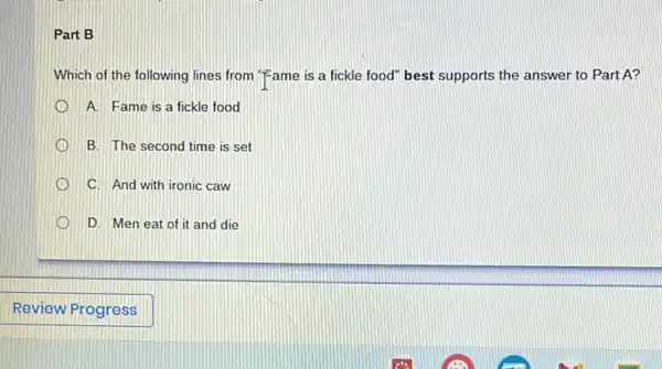 Part B
Which of the following lines from "Fame is a fickle food" best supports the answer to Part A?
A. Fame is a fickle food
B. The second time is set
C. And with ironic caw
D. Men eat of it and die