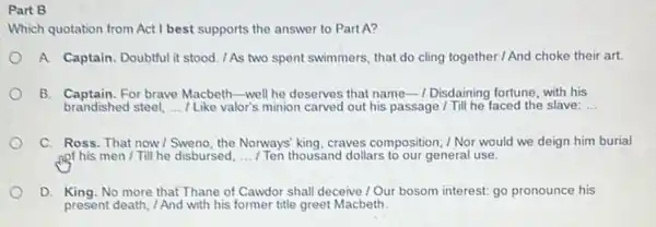 Part B
Which quotation from Act I best supports the answer to Part A?
A. Captain. Doubtful it stood. /As two spent swimmers, that do cling together / And choke their art.
B. Captain. For brave Macbeth well he deserves that name Disdaining fortune, with his
brandished steel, __ I Like valor's minion carved out his passage /Till he faced the slave: __
C. Ross. That now I Sweno,the Nonways' king, craves composition; / Nor would we deign him burial
nof his men /Till he disbursed, __	thousand dollars to our general use.
D. King. No more that Thane of Cawdor shall deceive / Our bosom interest: go pronounce his
present death, / And with his former title greet Macbeth.