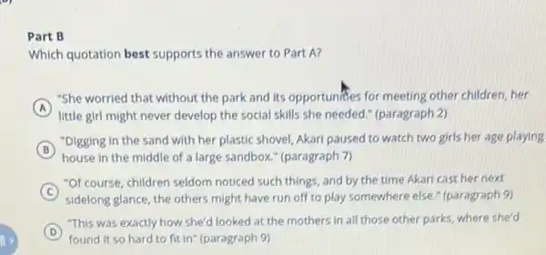 Part B
Which quotation best supports the answer to Part A?
A
"She worried that without the park and its opportunities for meeting other children, her
little girl might never develop the social skills she needed." (paragraph 2)
B
"Digging in the sand with her plastic shovel Akari paused to watch two girls her age playing
B
house in the middle of a large sandbox." (paragraph 7)
C
"Of course, children seldom noticed such things, and by the time Akari cast her next
sidelong glance, the others might have run off to play somewhere else " (paragraph 9)
D
"This was exactly how she'd looked at the mothers in all those other parks, where she'd
found it so hard to fit in" (paragraph 9)