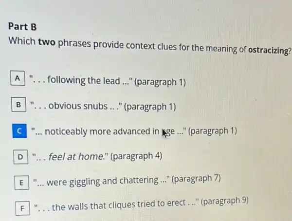 Part B
Which two phrases provide context clues for the meaning of ostracizing?
A __ following the lead __ " (paragraph 1)
B __ obvious snubs __ " (paragraph 1)
C __ noticeably more advanced in Nge ..." (paragraph 1)
D __ feel at home." (paragraph 4)
E "... were giggling and chattering ..." (paragraph 7)
F __ the walls that cliques tried to erect __ " (paragraph 9)