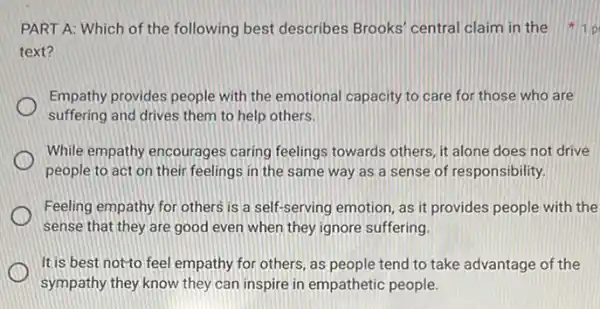 PART A: Which of the following best describes Brooks' central claim in the
text?
Empathy provides people with the emotional capacity to care for those who are
suffering and drives them to help others.
While empathy encourages caring feelings towards others, it alone does not drive
people to act on their feelings in the same way as a sense of responsibility.
Feeling empathy for others is a self-serving emotion as it provides people with the
sense that they are good even when they ignore suffering.
It is best notyto feel empathy for others, as people tend to take advantage of the
sympathy they know they can inspire in empathetic people.