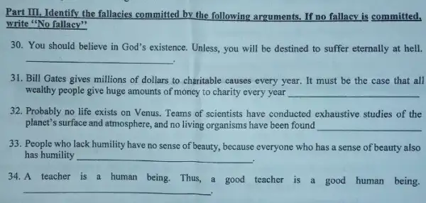 Part III. Identify the fallacies committed by the following arguments. If no fallacy is committed,
write "No fallacy"
30. You should believe in God's existence. Unless you will be destined to suffer eternally at hell.
__
31. Bill Gates gives millions of dollars to charitable causes every year.It must be the case that all
wealthy people give huge amounts of money to charity every year __
32. Probably no life exists on Venus. Teams of scientists have conducted exhaustive studies of the
planet's surface and atmosphere ,and no living organisms have been found __
33. People who lack humility have no sense of beauty, because everyone who has a sense of beauty also
has humility __
34.A teacher is a human being. Thus, a good teacher is a good human being.
__